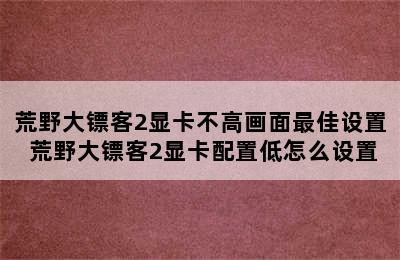 荒野大镖客2显卡不高画面最佳设置 荒野大镖客2显卡配置低怎么设置